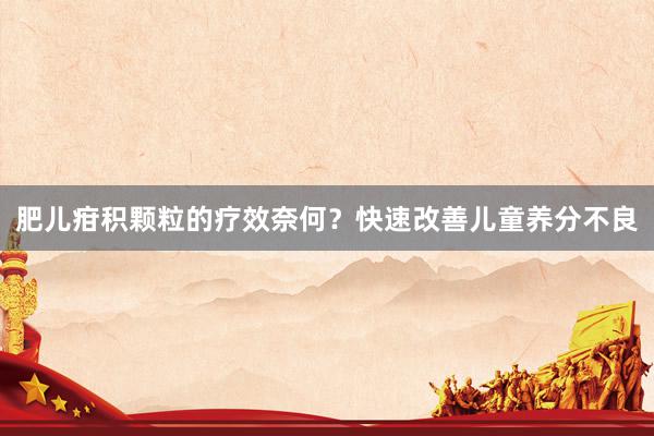 肥儿疳积颗粒的疗效奈何？快速改善儿童养分不良