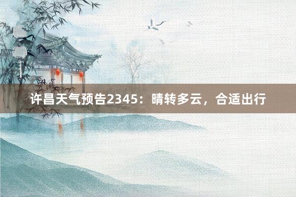 许昌天气预告2345：晴转多云，合适出行