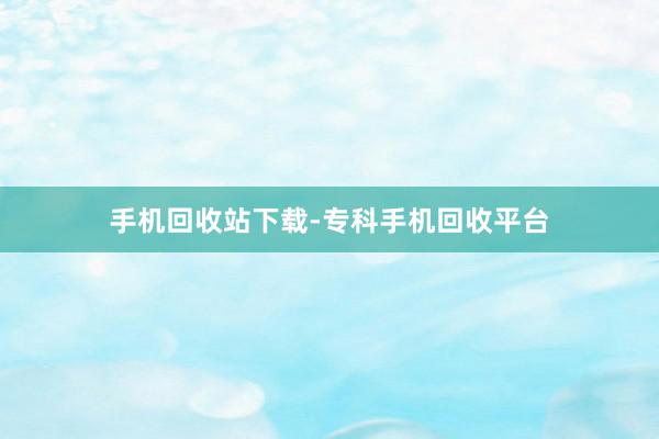 手机回收站下载-专科手机回收平台